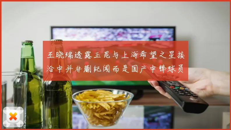 王晓瑞透露玉昆与上海希望之星接洽中并非蒯纪闻而是国产中锋球员