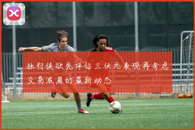 独行侠欲先评估三状元表现再考虑交易浓眉的最新动态