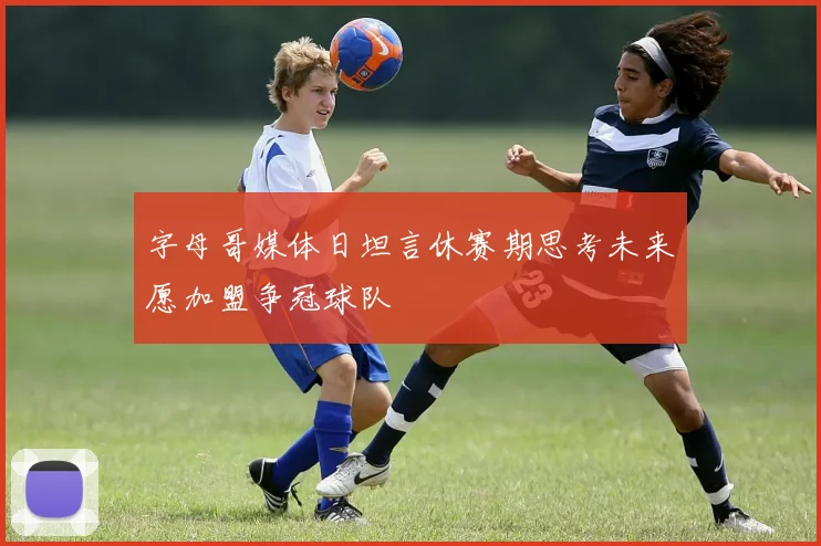 字母哥媒体日坦言休赛期思考未来愿加盟争冠球队