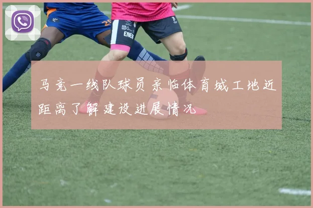 马竞一线队球员亲临体育城工地近距离了解建设进展情况