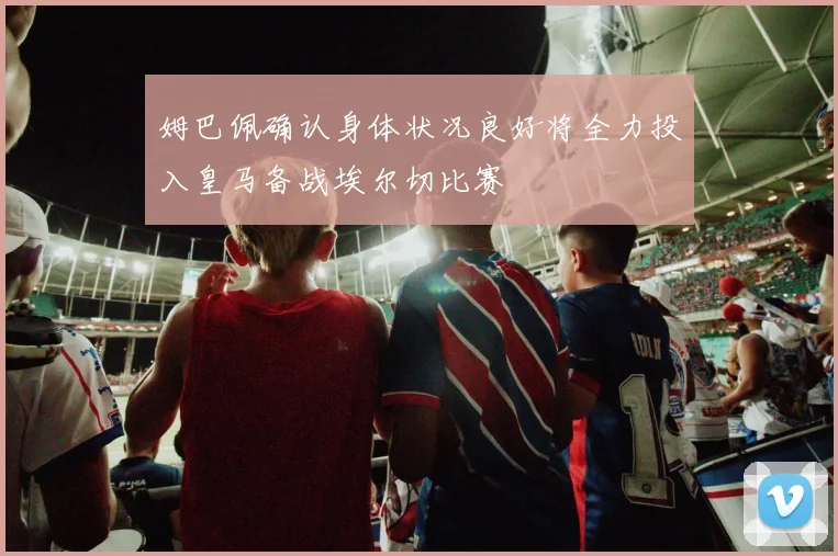 姆巴佩确认身体状况良好将全力投入皇马备战埃尔切比赛