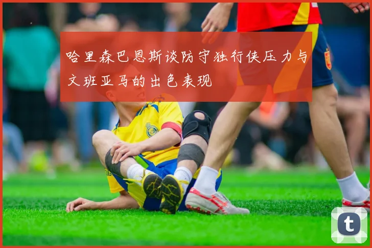 哈里森巴恩斯谈防守独行侠压力与文班亚马的出色表现
