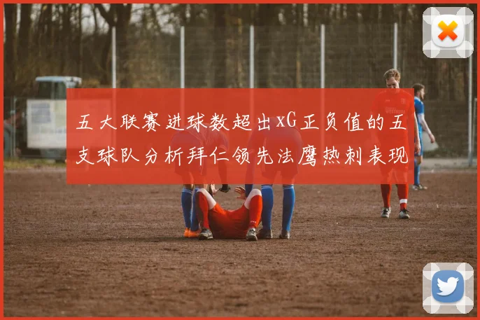 五大联赛进球数超出xG正负值的五支球队分析拜仁领先法鹰热刺表现抢眼