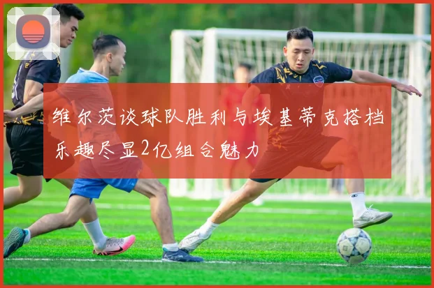 维尔茨谈球队胜利与埃基蒂克搭档乐趣尽显2亿组合魅力