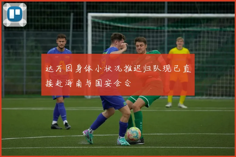 达万因身体小状况推迟归队现已直接赴海南与国安会合