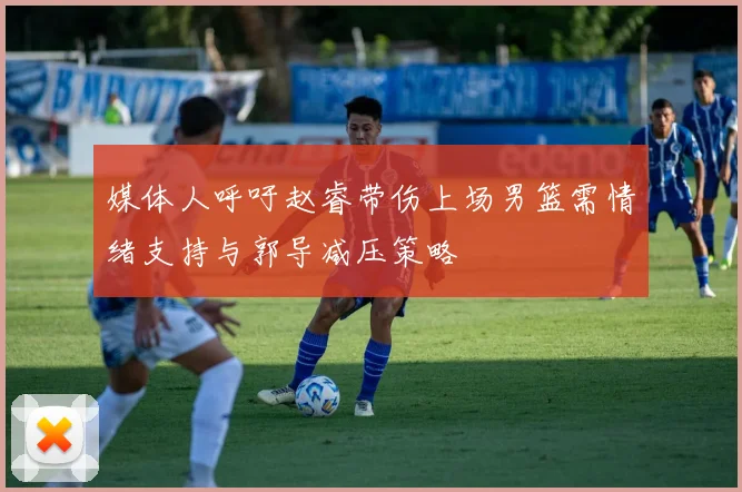 媒体人呼吁赵睿带伤上场男篮需情绪支持与郭导减压策略
