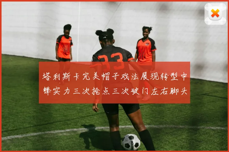 塔利斯卡完美帽子戏法展现转型中锋实力三次抢点三次破门左右脚头球俱佳