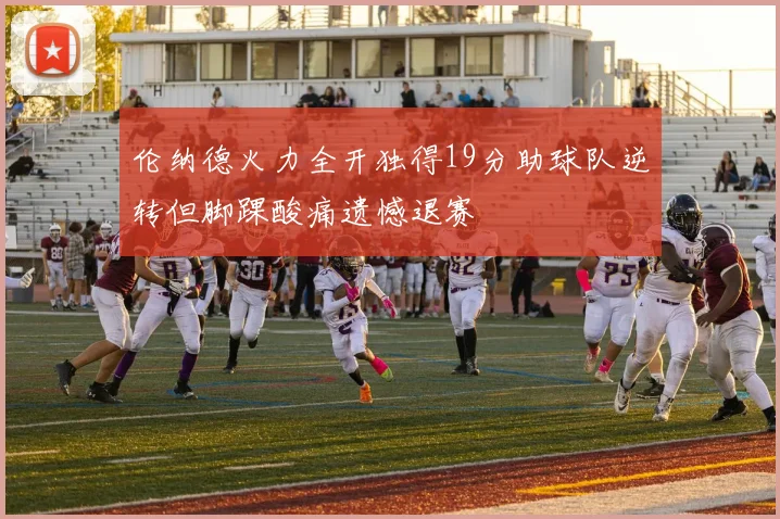 伦纳德火力全开独得19分助球队逆转但脚踝酸痛遗憾退赛