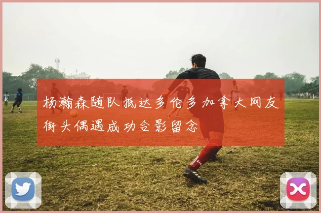 杨瀚森随队抵达多伦多加拿大网友街头偶遇成功合影留念