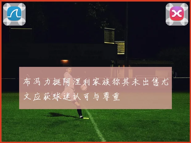 布冯力挺阿涅利家族称其未出售尤文应获球迷认可与尊重
