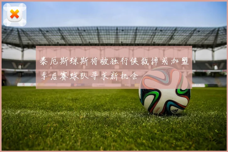 泰厄斯琼斯将被独行侠裁掉或加盟季后赛球队寻求新机会
