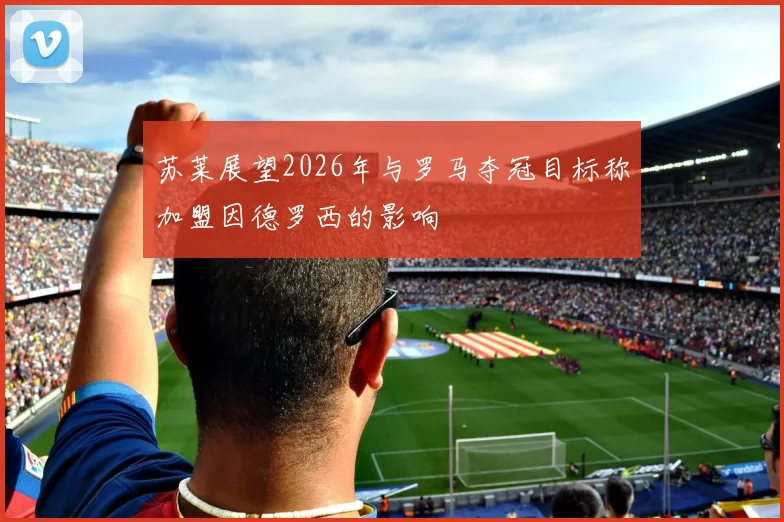 苏莱展望2026年与罗马夺冠目标称加盟因德罗西的影响