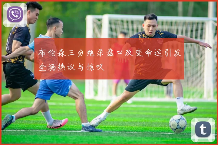 布伦森三分绝杀盘口改变命运引发全场热议与惊叹