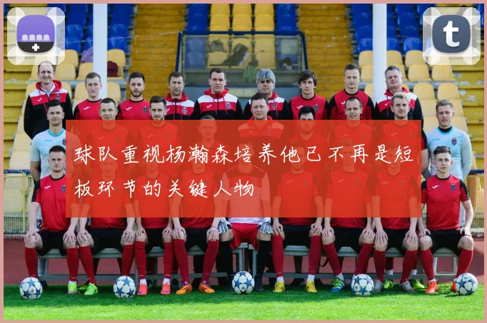 球队重视杨瀚森培养他已不再是短板环节的关键人物