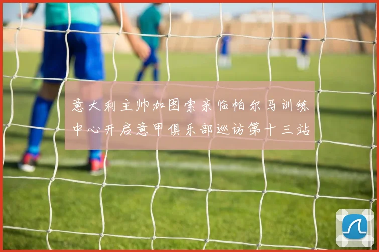 意大利主帅加图索亲临帕尔马训练中心开启意甲俱乐部巡访第十三站
