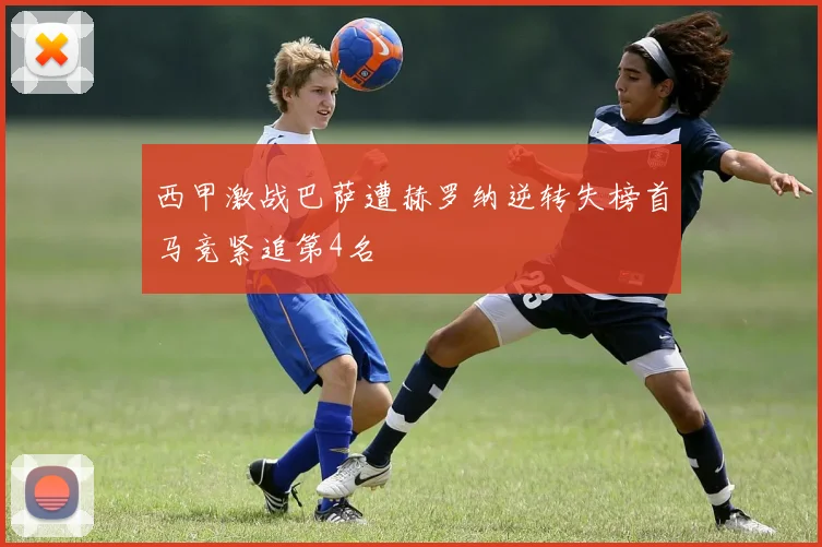 西甲激战巴萨遭赫罗纳逆转失榜首马竞紧追第4名