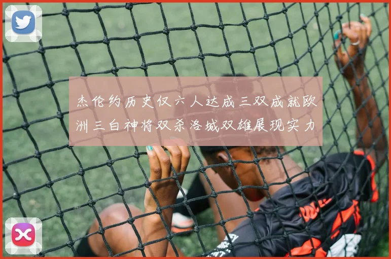 杰伦约历史仅六人达成三双成就欧洲三白神将双杀洛城双雄展现实力