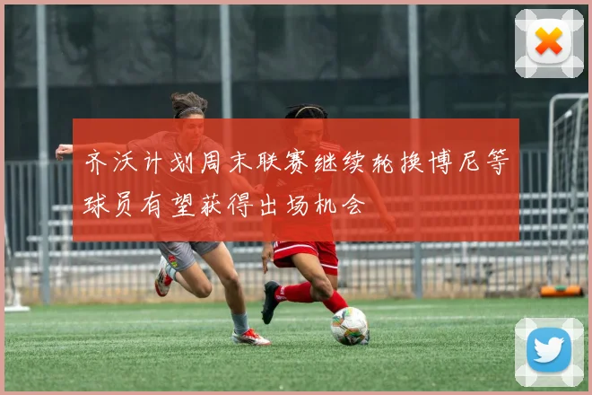 齐沃计划周末联赛继续轮换博尼等球员有望获得出场机会