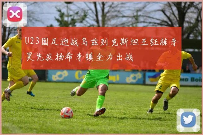 U23国足迎战乌兹别克斯坦王钰栋李昊先发杨希李镇全力出战
