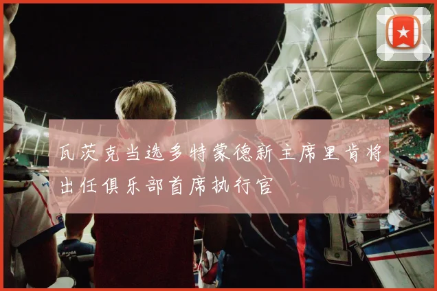 瓦茨克当选多特蒙德新主席里肯将出任俱乐部首席执行官