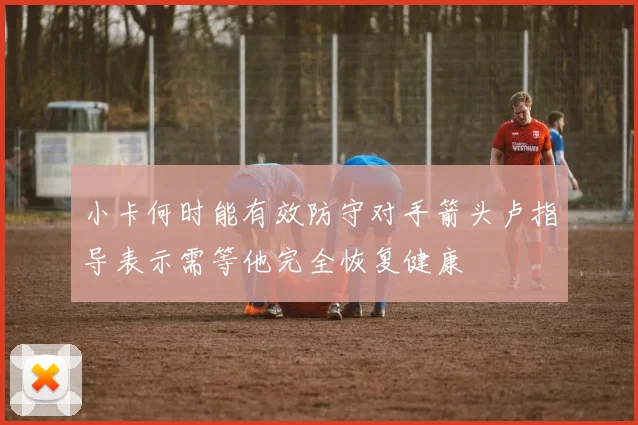 小卡何时能有效防守对手箭头卢指导表示需等他完全恢复健康