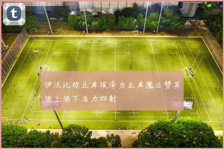 伊沃比称丘库埃泽为丘库魔法赞其场上场下活力四射