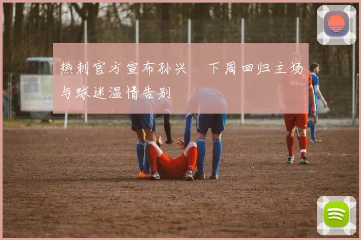 热刺官方宣布孙兴慜下周回归主场与球迷温情告别