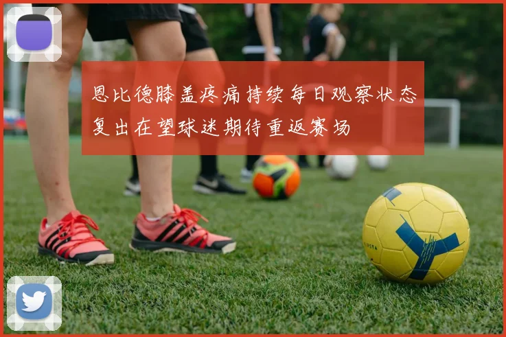 恩比德膝盖疼痛持续每日观察状态复出在望球迷期待重返赛场