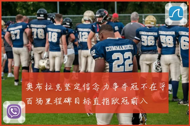 奥布拉克坚定信念力争夺冠不在乎百场里程碑目标直指欧冠前八