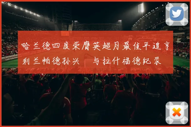 哈兰德四度荣膺英超月最佳平追亨利兰帕德孙兴慜与拉什福德纪录